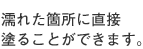 濡れた箇所に直接塗ることができます。